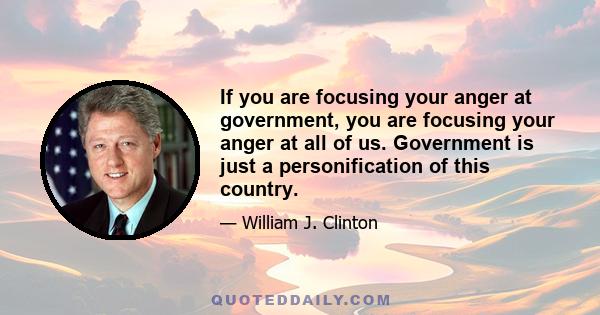 If you are focusing your anger at government, you are focusing your anger at all of us. Government is just a personification of this country.