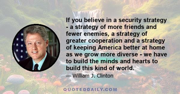 If you believe in a security strategy - a strategy of more friends and fewer enemies, a strategy of greater cooperation and a strategy of keeping America better at home as we grow more diverse - we have to build the