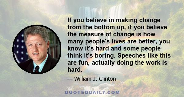 If you believe in making change from the bottom up, if you believe the measure of change is how many people's lives are better, you know it's hard and some people think it's boring. Speeches like this are fun, actually