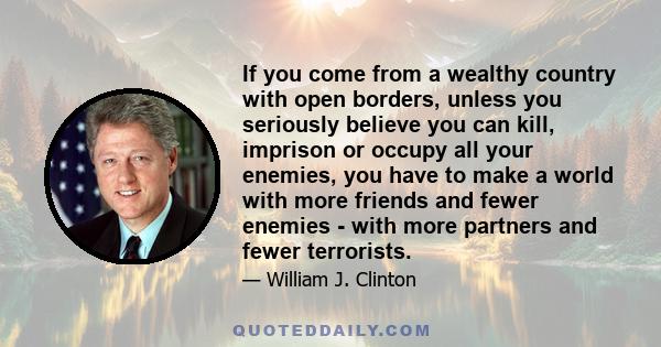 If you come from a wealthy country with open borders, unless you seriously believe you can kill, imprison or occupy all your enemies, you have to make a world with more friends and fewer enemies - with more partners and 