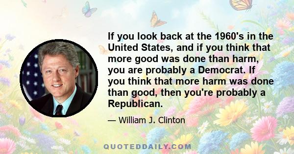 If you look back at the 1960's in the United States, and if you think that more good was done than harm, you are probably a Democrat. If you think that more harm was done than good, then you're probably a Republican.