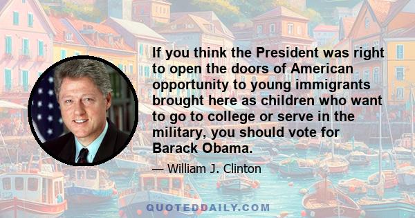 If you think the President was right to open the doors of American opportunity to young immigrants brought here as children who want to go to college or serve in the military, you should vote for Barack Obama.