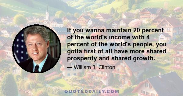 If you wanna maintain 20 percent of the world's income with 4 percent of the world's people, you gotta first of all have more shared prosperity and shared growth.