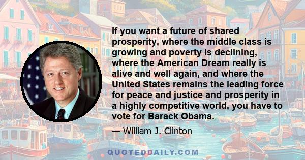 If you want a future of shared prosperity, where the middle class is growing and poverty is declining, where the American Dream really is alive and well again, and where the United States remains the leading force for