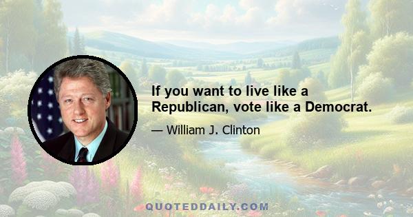 If you want to live like a Republican, vote like a Democrat.