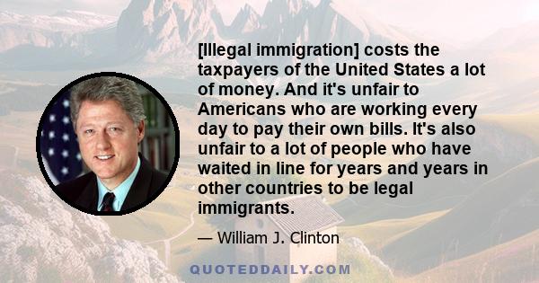 [Illegal immigration] costs the taxpayers of the United States a lot of money. And it's unfair to Americans who are working every day to pay their own bills. It's also unfair to a lot of people who have waited in line