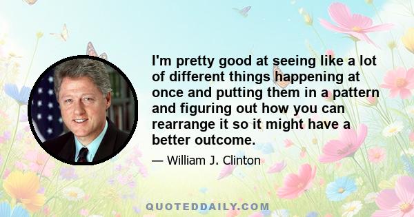 I'm pretty good at seeing like a lot of different things happening at once and putting them in a pattern and figuring out how you can rearrange it so it might have a better outcome.