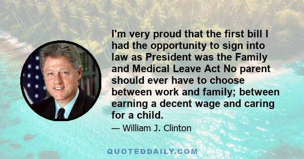 I'm very proud that the first bill I had the opportunity to sign into law as President was the Family and Medical Leave Act No parent should ever have to choose between work and family; between earning a decent wage and 