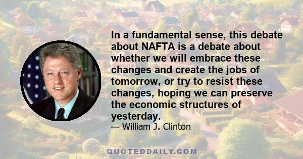 In a fundamental sense, this debate about NAFTA is a debate about whether we will embrace these changes and create the jobs of tomorrow, or try to resist these changes, hoping we can preserve the economic structures of