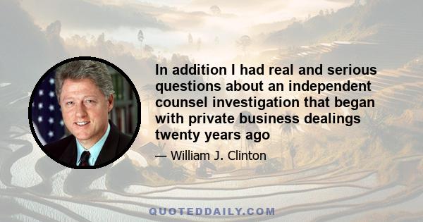 In addition I had real and serious questions about an independent counsel investigation that began with private business dealings twenty years ago