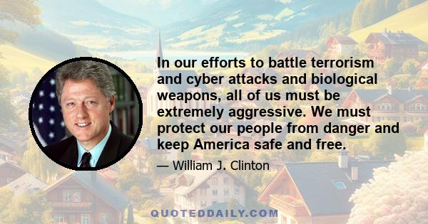 In our efforts to battle terrorism and cyber attacks and biological weapons, all of us must be extremely aggressive. We must protect our people from danger and keep America safe and free.