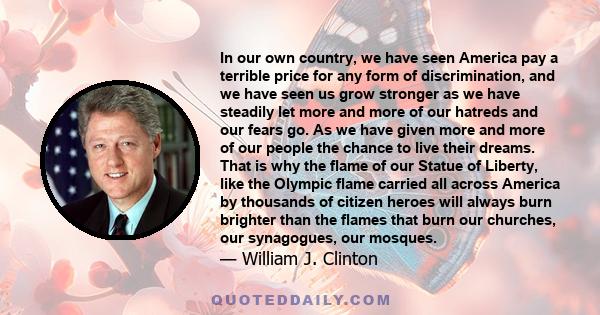 In our own country, we have seen America pay a terrible price for any form of discrimination, and we have seen us grow stronger as we have steadily let more and more of our hatreds and our fears go. As we have given