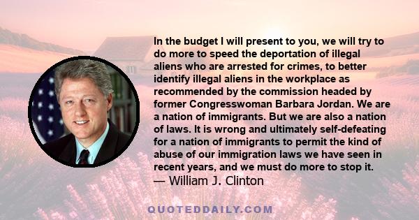 In the budget I will present to you, we will try to do more to speed the deportation of illegal aliens who are arrested for crimes, to better identify illegal aliens in the workplace as recommended by the commission