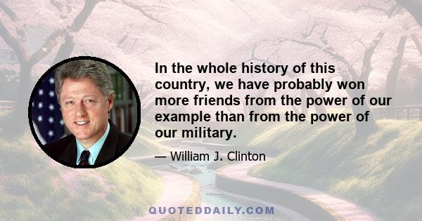 In the whole history of this country, we have probably won more friends from the power of our example than from the power of our military.