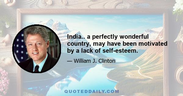 India.. a perfectly wonderful country, may have been motivated by a lack of self-esteem.