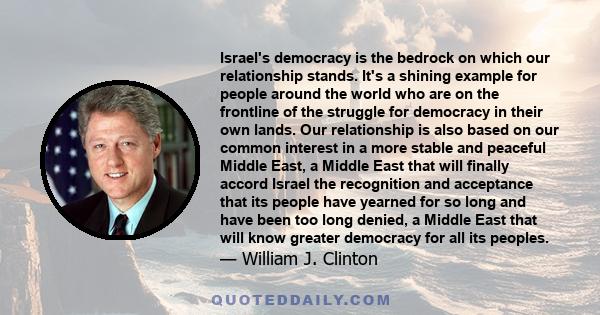 Israel's democracy is the bedrock on which our relationship stands. It's a shining example for people around the world who are on the frontline of the struggle for democracy in their own lands. Our relationship is also