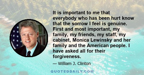 It is important to me that everybody who has been hurt know that the sorrow I feel is genuine. First and most important, my family, my friends, my staff, my cabinet, Monica Lewinsky and her family and the American