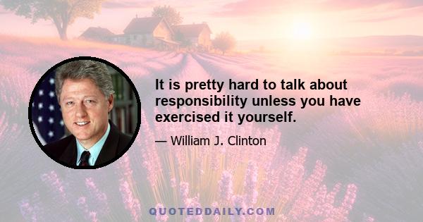 It is pretty hard to talk about responsibility unless you have exercised it yourself.