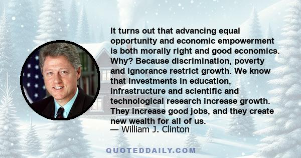 It turns out that advancing equal opportunity and economic empowerment is both morally right and good economics. Why? Because discrimination, poverty and ignorance restrict growth. We know that investments in education, 