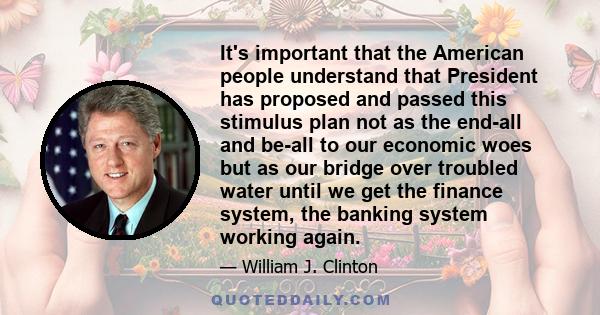 It's important that the American people understand that President has proposed and passed this stimulus plan not as the end-all and be-all to our economic woes but as our bridge over troubled water until we get the