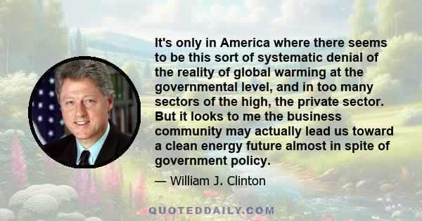 It's only in America where there seems to be this sort of systematic denial of the reality of global warming at the governmental level, and in too many sectors of the high, the private sector. But it looks to me the