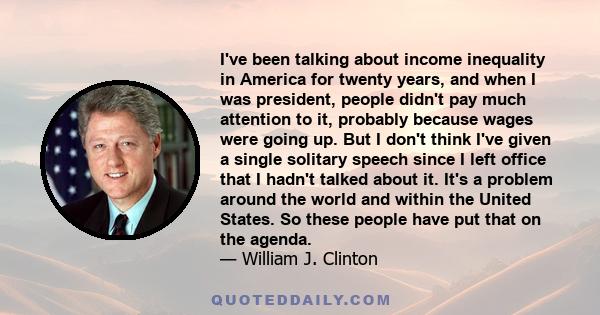 I've been talking about income inequality in America for twenty years, and when I was president, people didn't pay much attention to it, probably because wages were going up. But I don't think I've given a single