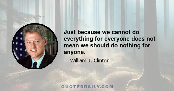 Just because we cannot do everything for everyone does not mean we should do nothing for anyone.