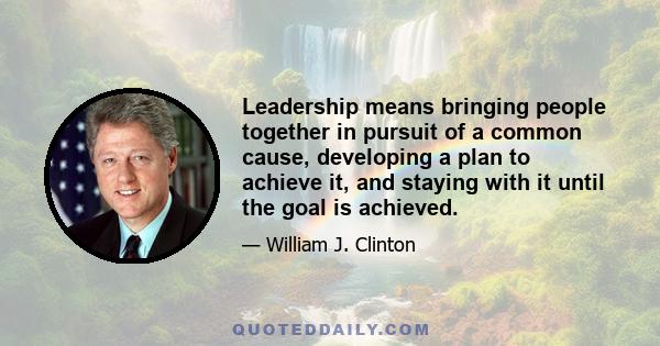 Leadership means bringing people together in pursuit of a common cause, developing a plan to achieve it, and staying with it until the goal is achieved.