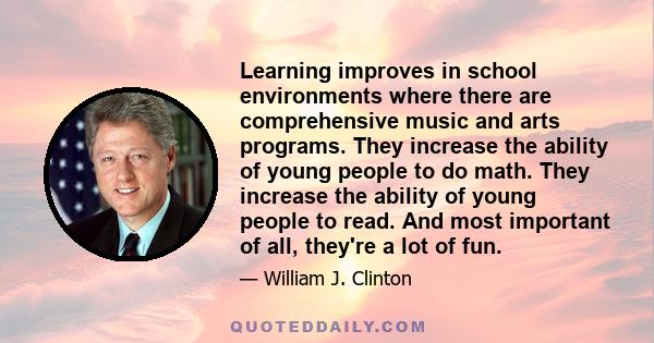 Learning improves in school environments where there are comprehensive music and arts programs. They increase the ability of young people to do math. They increase the ability of young people to read. And most important 