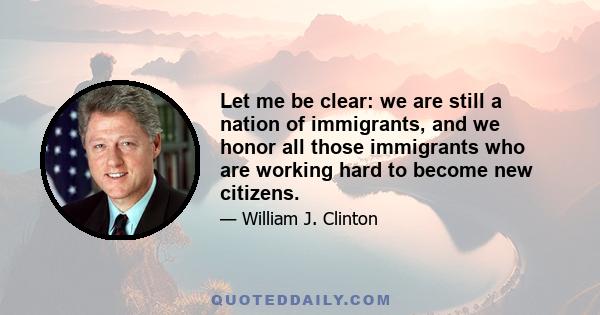 Let me be clear: we are still a nation of immigrants, and we honor all those immigrants who are working hard to become new citizens.