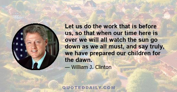 Let us do the work that is before us, so that when our time here is over we will all watch the sun go down as we all must, and say truly, we have prepared our children for the dawn.