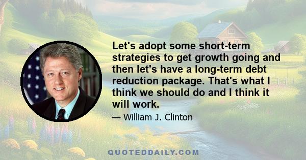 Let's adopt some short-term strategies to get growth going and then let's have a long-term debt reduction package. That's what I think we should do and I think it will work.