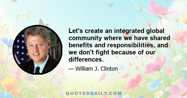 Let's create an integrated global community where we have shared benefits and responsibilities, and we don't fight because of our differences.