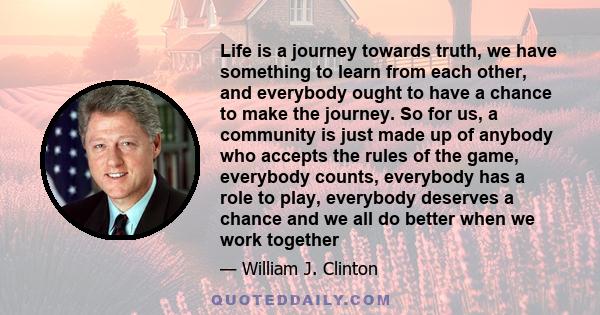 Life is a journey towards truth, we have something to learn from each other, and everybody ought to have a chance to make the journey. So for us, a community is just made up of anybody who accepts the rules of the game, 