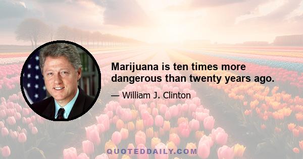 Marijuana is ten times more dangerous than twenty years ago.