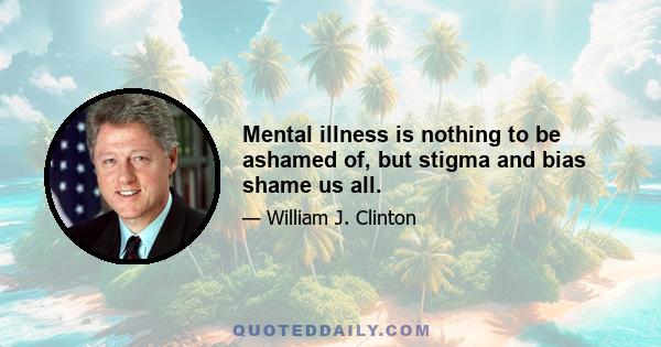 Mental illness is nothing to be ashamed of, but stigma and bias shame us all.