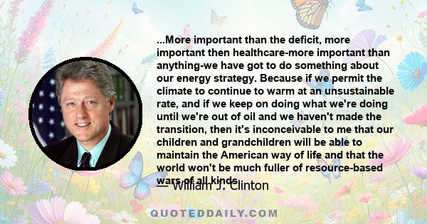 ...More important than the deficit, more important then healthcare-more important than anything-we have got to do something about our energy strategy. Because if we permit the climate to continue to warm at an