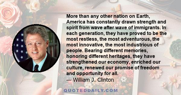 More than any other nation on Earth, America has constantly drawn strength and spirit from wave after wave of immigrants. In each generation, they have proved to be the most restless, the most adventurous, the most