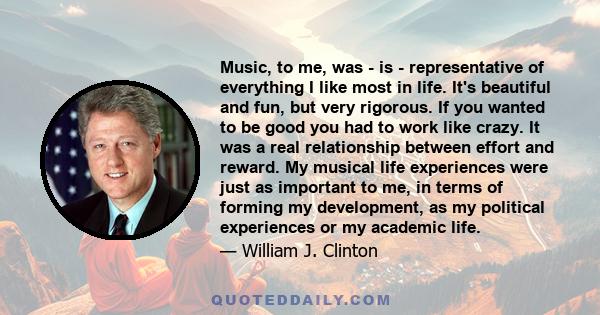 Music, to me, was - is - representative of everything I like most in life. It's beautiful and fun, but very rigorous. If you wanted to be good you had to work like crazy. It was a real relationship between effort and