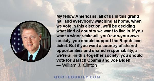 My fellow Americans, all of us in this grand hall and everybody watching at home, when we vote in this election, we'll be deciding what kind of country we want to live in. If you want a winner-take-all,