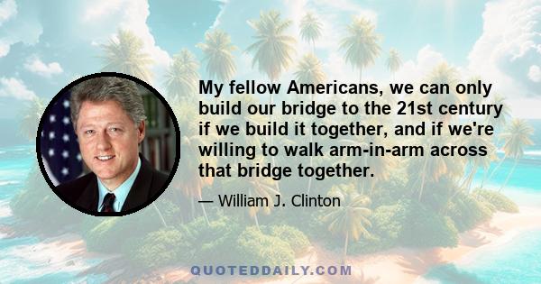 My fellow Americans, we can only build our bridge to the 21st century if we build it together, and if we're willing to walk arm-in-arm across that bridge together.