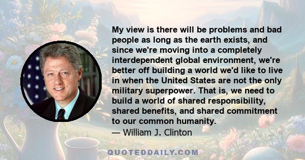 My view is there will be problems and bad people as long as the earth exists, and since we're moving into a completely interdependent global environment, we're better off building a world we'd like to live in when the