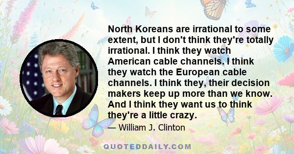 North Koreans are irrational to some extent, but I don't think they're totally irrational. I think they watch American cable channels. I think they watch the European cable channels. I think they, their decision makers