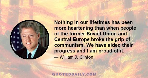 Nothing in our lifetimes has been more heartening than when people of the former Soviet Union and Central Europe broke the grip of communism. We have aided their progress and I am proud of it.