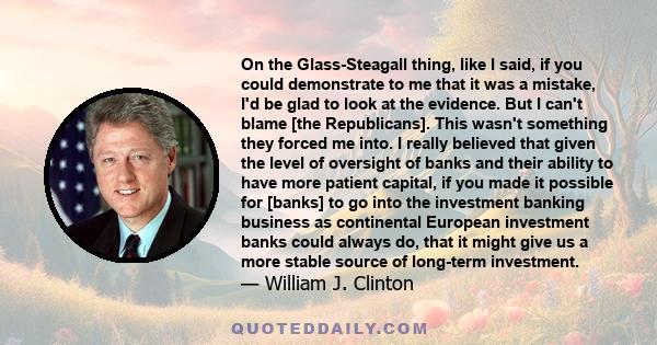 On the Glass-Steagall thing, like I said, if you could demonstrate to me that it was a mistake, I'd be glad to look at the evidence. But I can't blame [the Republicans]. This wasn't something they forced me into. I