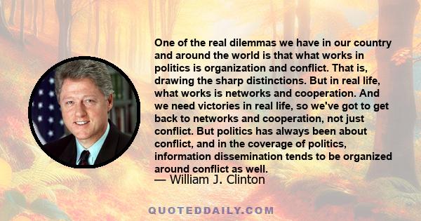 One of the real dilemmas we have in our country and around the world is that what works in politics is organization and conflict. That is, drawing the sharp distinctions. But in real life, what works is networks and