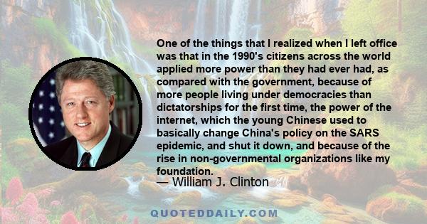 One of the things that I realized when I left office was that in the 1990's citizens across the world applied more power than they had ever had, as compared with the government, because of more people living under