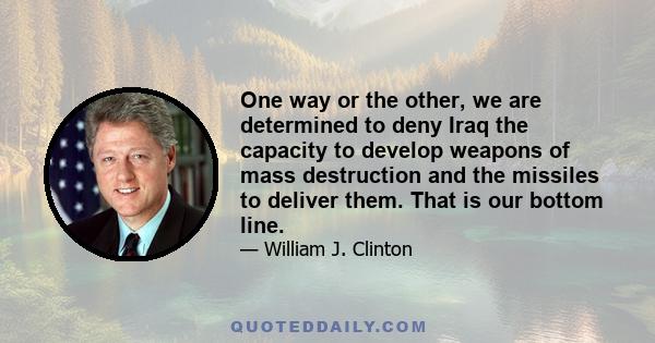 One way or the other, we are determined to deny Iraq the capacity to develop weapons of mass destruction and the missiles to deliver them. That is our bottom line.