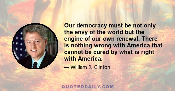 Our democracy must be not only the envy of the world but the engine of our own renewal. There is nothing wrong with America that cannot be cured by what is right with America.