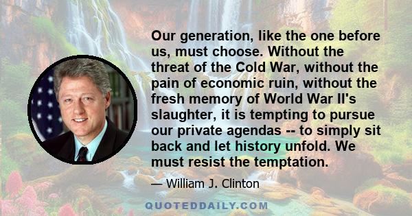 Our generation, like the one before us, must choose. Without the threat of the Cold War, without the pain of economic ruin, without the fresh memory of World War II's slaughter, it is tempting to pursue our private